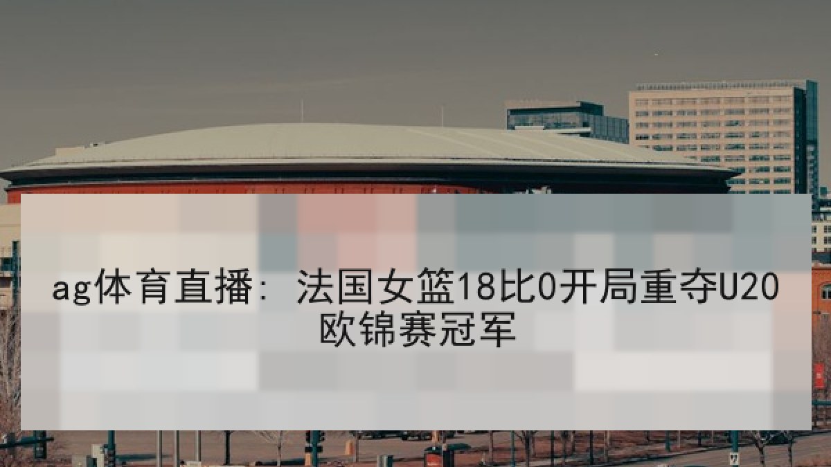ag体育直播: 法国女篮18比0开局重夺U20欧锦赛冠军
