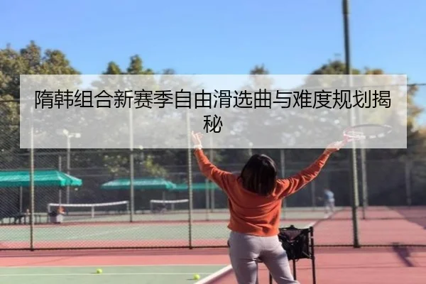 隋韩组合新赛季自由滑选曲与难度规划揭秘
