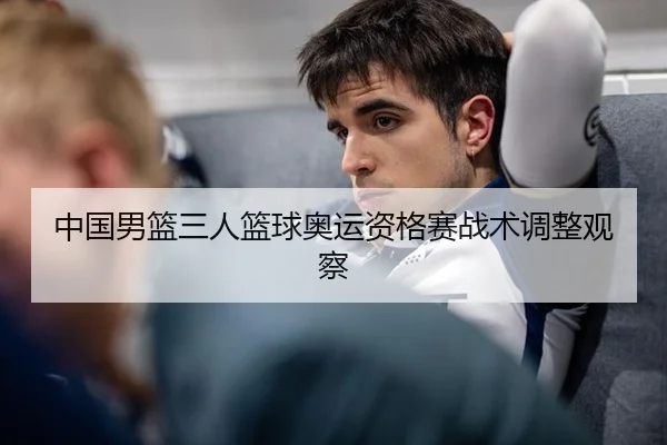 中国男篮三人篮球奥运资格赛战术调整观察
