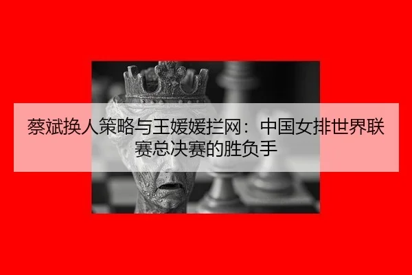 蔡斌换人策略与王媛媛拦网：中国女排世界联赛总决赛的胜负手