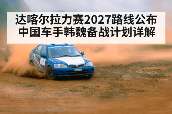 达喀尔拉力赛2027路线公布 中国车手韩魏备战计划详解