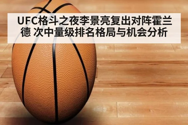 UFC格斗之夜李景亮复出对阵霍兰德 次中量级排名格局与机会分析